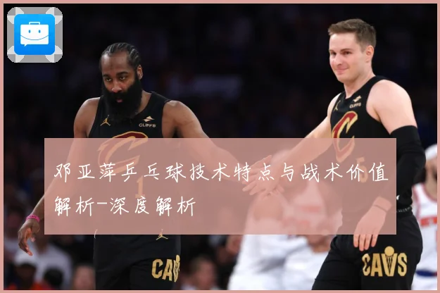 邓亚萍乒乓球技术特点与战术价值解析-深度解析