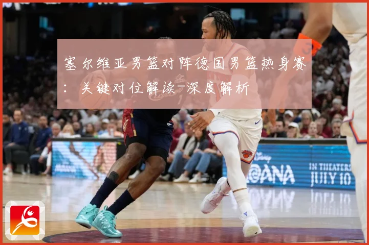 塞尔维亚男篮对阵德国男篮热身赛：关键对位解读-深度解析