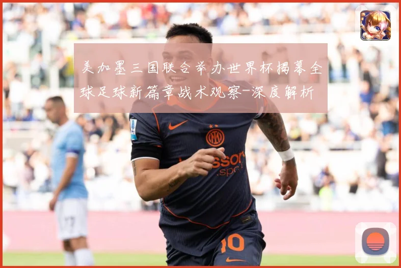 美加墨三国联合举办世界杯揭幕全球足球新篇章战术观察-深度解析