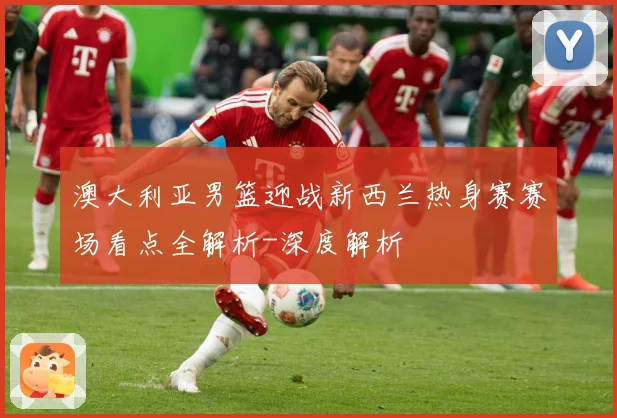 澳大利亚男篮迎战新西兰热身赛赛场看点全解析-深度解析