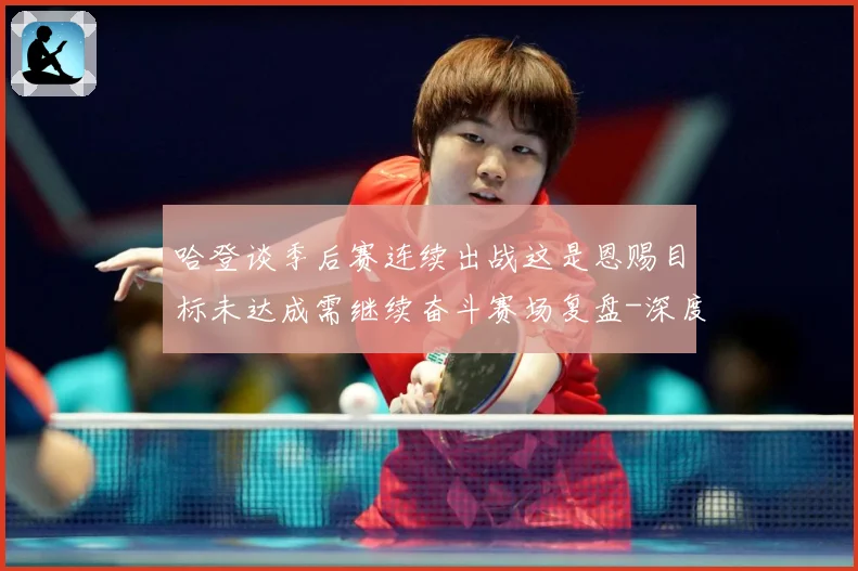 哈登谈季后赛连续出战这是恩赐目标未达成需继续奋斗赛场复盘-深度解析