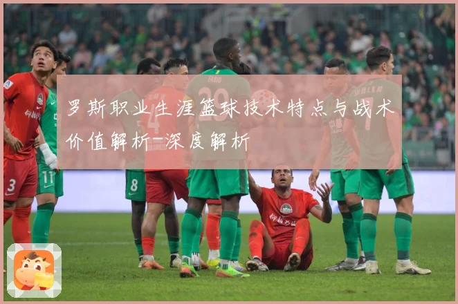 罗斯职业生涯篮球技术特点与战术价值解析-深度解析