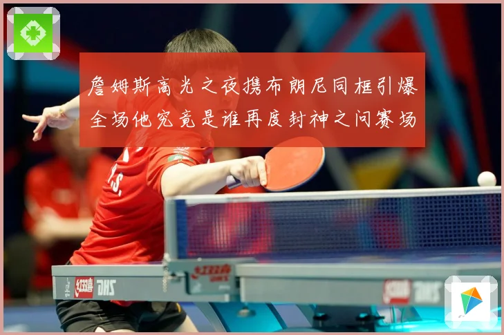 詹姆斯高光之夜携布朗尼同框引爆全场他究竟是谁再度封神之问赛场复盘-深度解析