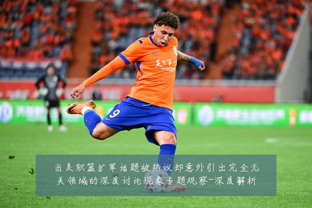 当美职篮扩军话题被热议却意外引出完全无关领域的深度讨论现象专题观察-深度解析