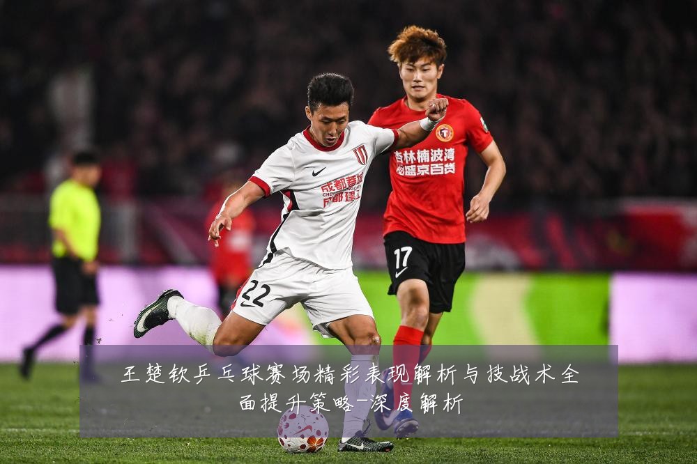 王楚钦乒乓球赛场精彩表现解析与技战术全面提升策略-深度解析